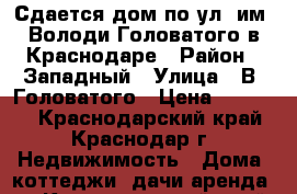 Сдается дом по ул. им. Володи Головатого в Краснодаре › Район ­ Западный › Улица ­ В. Головатого › Цена ­ 15 000 - Краснодарский край, Краснодар г. Недвижимость » Дома, коттеджи, дачи аренда   . Краснодарский край